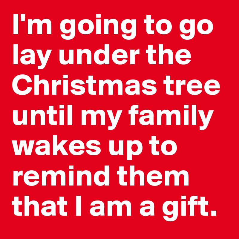 I'm going to go lay under the Christmas tree until my family wakes up to remind them that I am a gift. 