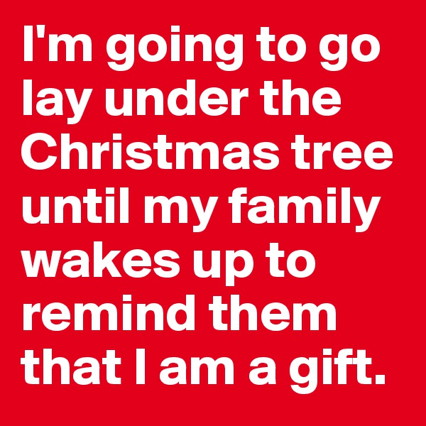 I'm going to go lay under the Christmas tree until my family wakes up to remind them that I am a gift. 