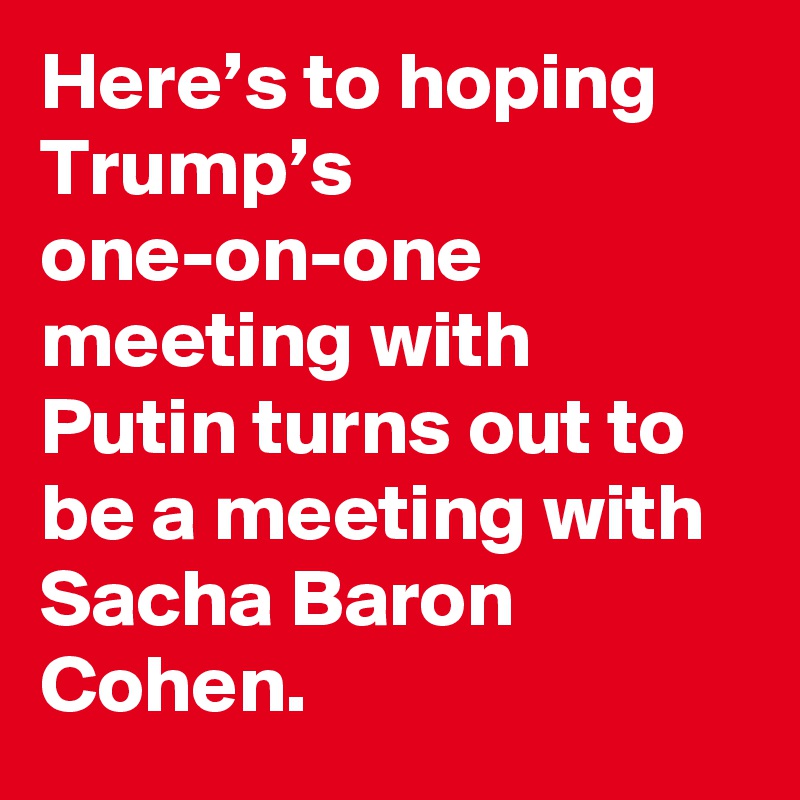 Here’s to hoping Trump’s one-on-one meeting with Putin turns out to be a meeting with Sacha Baron Cohen.