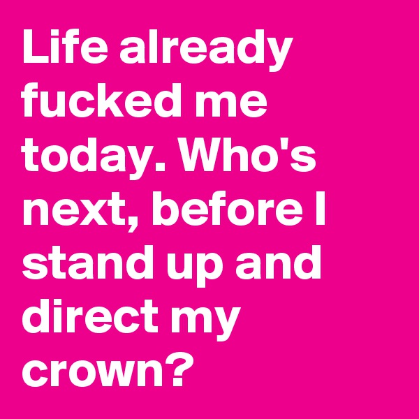 Life already fucked me today. Who's next, before I stand up and direct my crown?