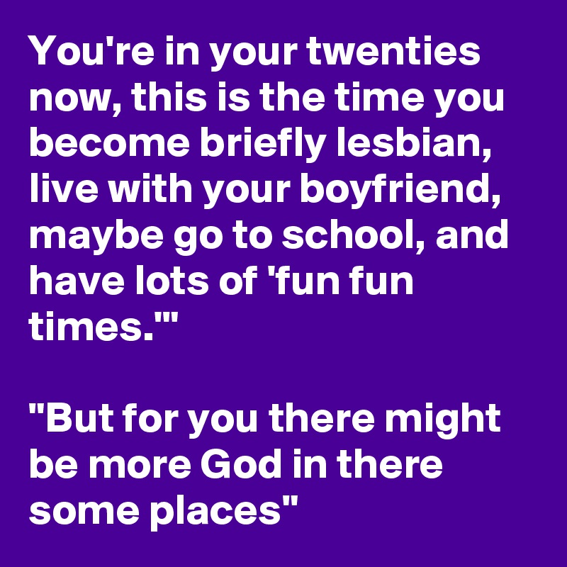 You're in your twenties now, this is the time you become briefly lesbian, live with your boyfriend, maybe go to school, and have lots of 'fun fun times.'"

"But for you there might be more God in there some places"