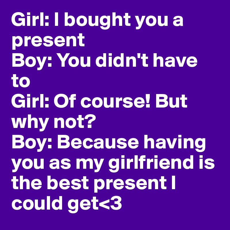 Girl: I bought you a present
Boy: You didn't have to
Girl: Of course! But why not?
Boy: Because having you as my girlfriend is the best present I could get<3