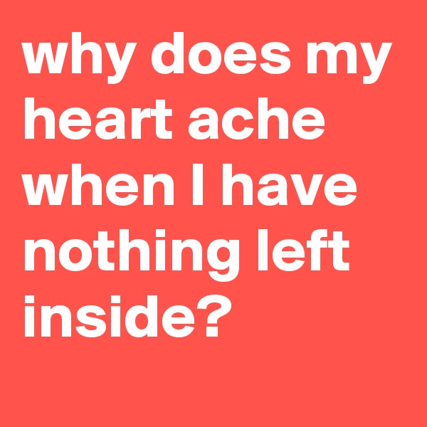 why does my heart ache when I have nothing left inside?