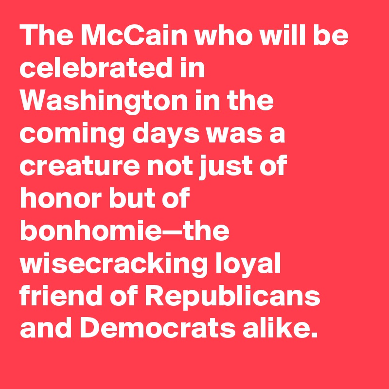 The McCain who will be celebrated in Washington in the coming days was a creature not just of honor but of bonhomie—the wisecracking loyal friend of Republicans and Democrats alike.
