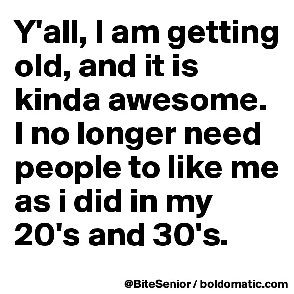 Y'all, I am getting old, and it is kinda awesome. I no longer need people to like me as i did in my 20's and 30's. 