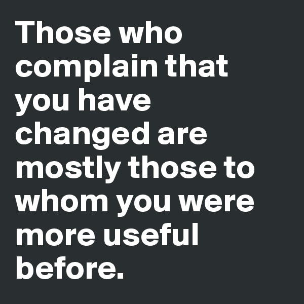 Those who complain that you have changed are mostly those to whom you were more useful before.