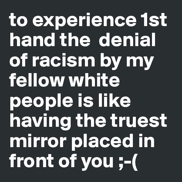 to experience 1st hand the  denial of racism by my fellow white people is like having the truest mirror placed in front of you ;-(