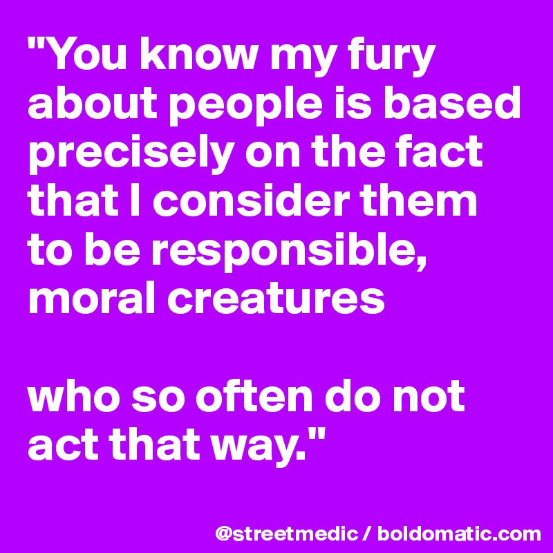"You know my fury about people is based precisely on the fact that I consider them to be responsible, moral creatures

who so often do not act that way."
