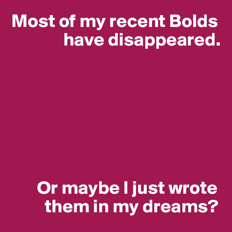 Most of my recent Bolds 
              have disappeared.







       Or maybe I just wrote 
         them in my dreams?