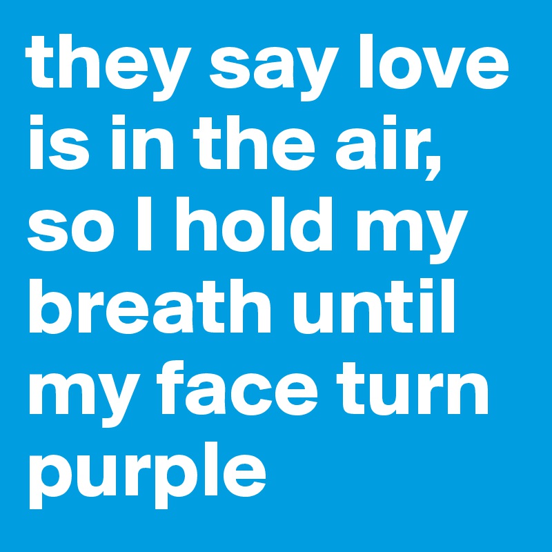 they say love is in the air, so I hold my breath until my face turn purple