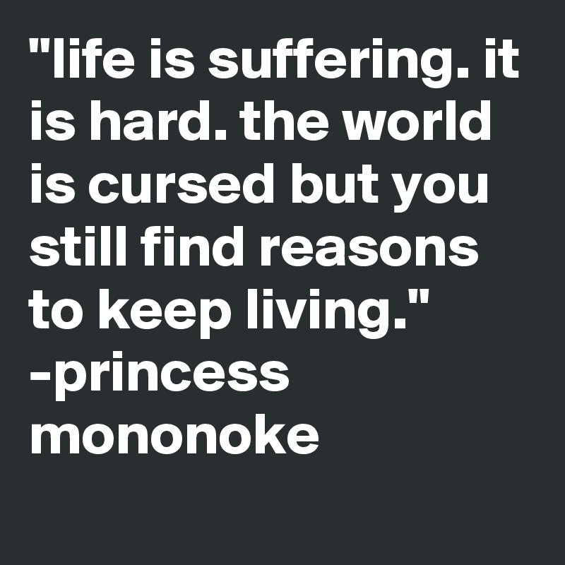 "life is suffering. it is hard. the world is cursed but you still find reasons to keep living."
-princess mononoke