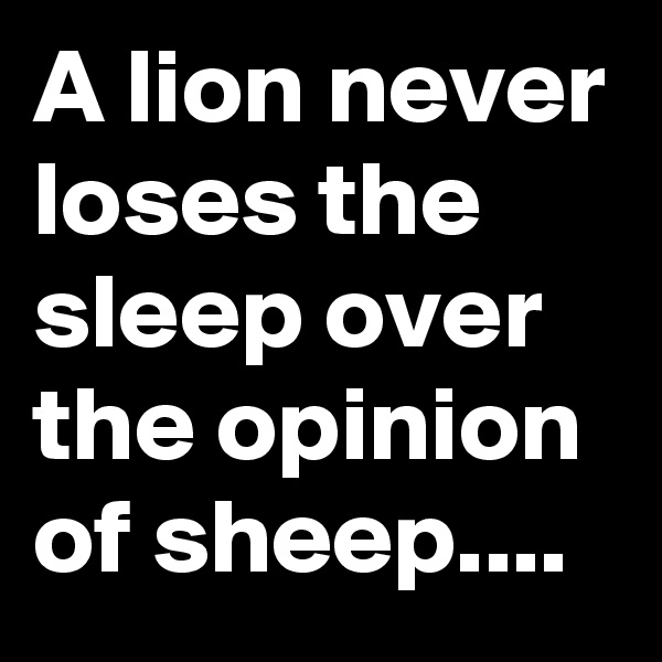A lion never loses the sleep over the opinion of sheep....