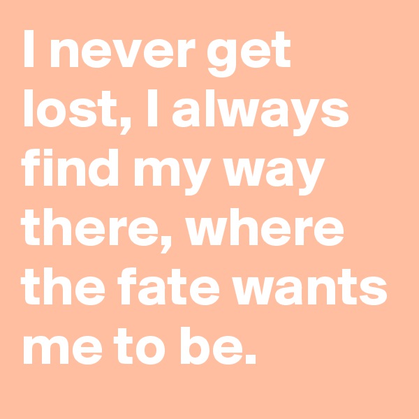 I never get lost, I always find my way there, where the fate wants me to be. 