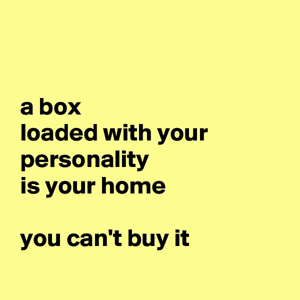 


 a box
 loaded with your
 personality
 is your home 

 you can't buy it
