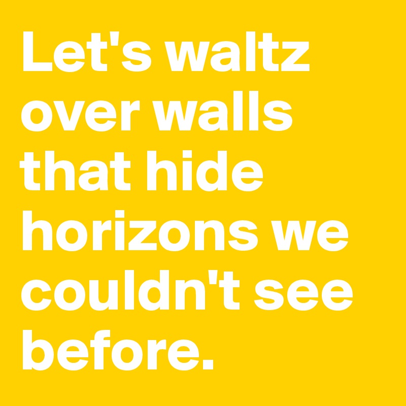 Let's waltz over walls that hide horizons we couldn't see before.