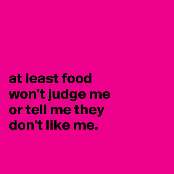 



at least food
won't judge me
or tell me they
don't like me.


