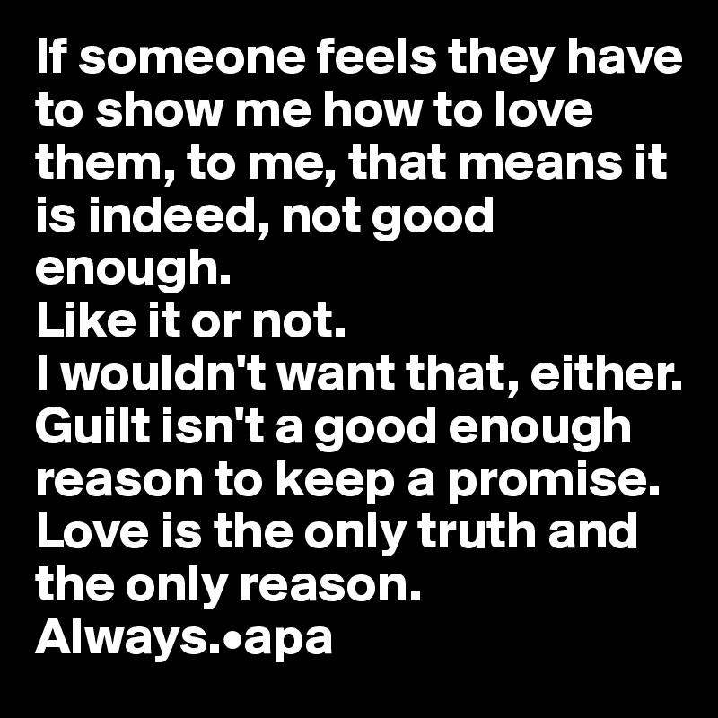 If someone feels they have to show me how to love them, to me, that means it is indeed, not good enough. 
Like it or not. 
I wouldn't want that, either.
Guilt isn't a good enough reason to keep a promise. Love is the only truth and the only reason. Always.•apa