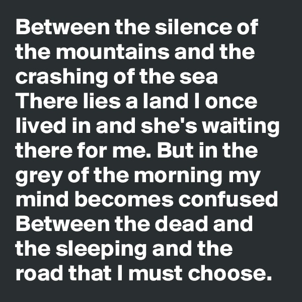 Between the silence of the mountains and the crashing of the sea There lies a land I once lived in and she's waiting there for me. But in the grey of the morning my mind becomes confused Between the dead and the sleeping and the road that I must choose.