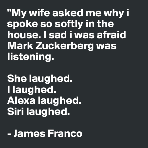 "My wife asked me why i spoke so softly in the house. I sad i was afraid Mark Zuckerberg was listening. 

She laughed. 
I laughed.
Alexa laughed.
Siri laughed.

- James Franco