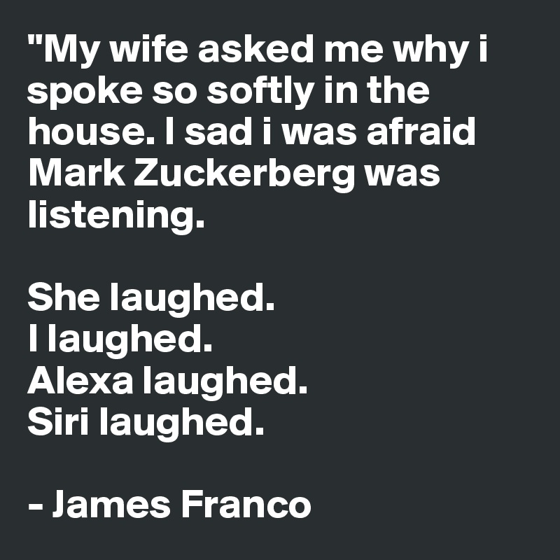 "My wife asked me why i spoke so softly in the house. I sad i was afraid Mark Zuckerberg was listening. 

She laughed. 
I laughed.
Alexa laughed.
Siri laughed.

- James Franco