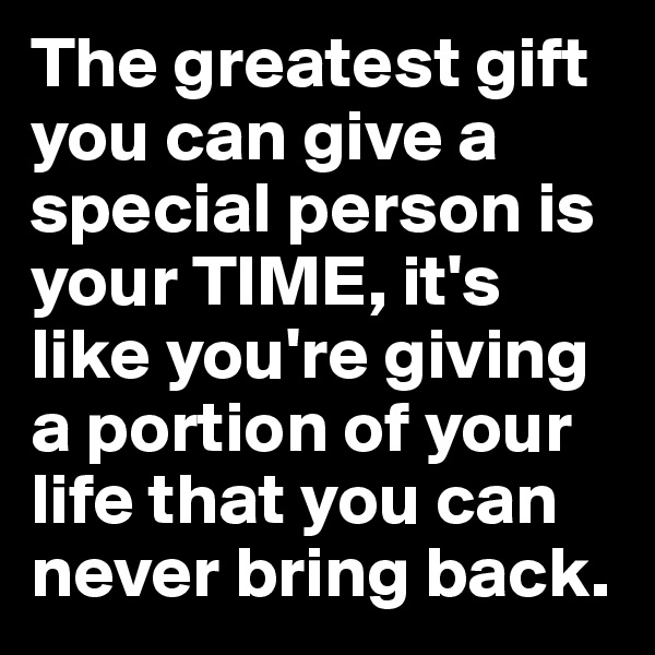 The greatest gift you can give a special person is your TIME, it's like you're giving a portion of your life that you can never bring back. 
