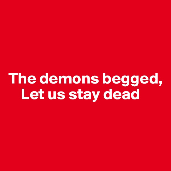



The demons begged,
    Let us stay dead


