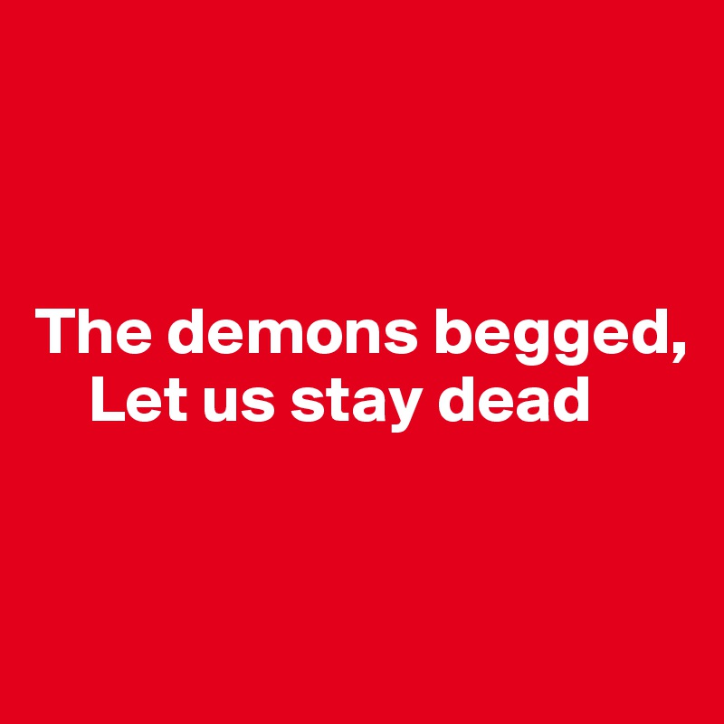



The demons begged,
    Let us stay dead


