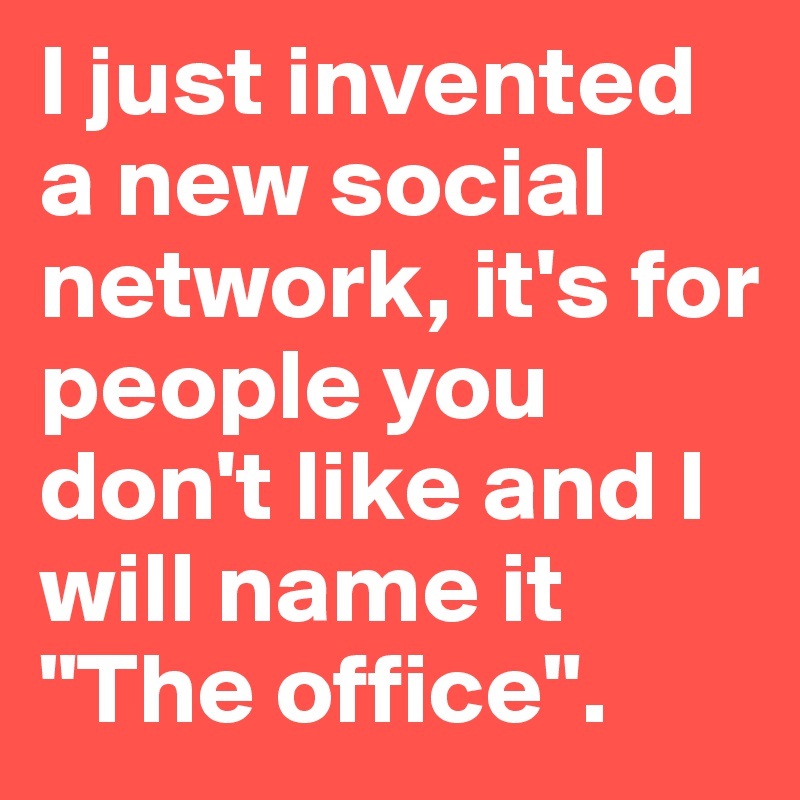 I just invented a new social network, it's for people you don't like and I will name it 
"The office".