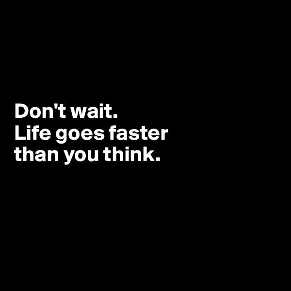



Don't wait. 
Life goes faster 
than you think. 




