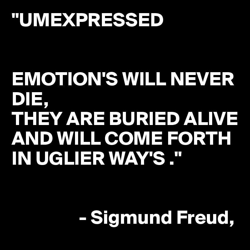 "UMEXPRESSED


EMOTION'S WILL NEVER DIE,
THEY ARE BURIED ALIVE AND WILL COME FORTH IN UGLIER WAY'S ."


                 - Sigmund Freud,