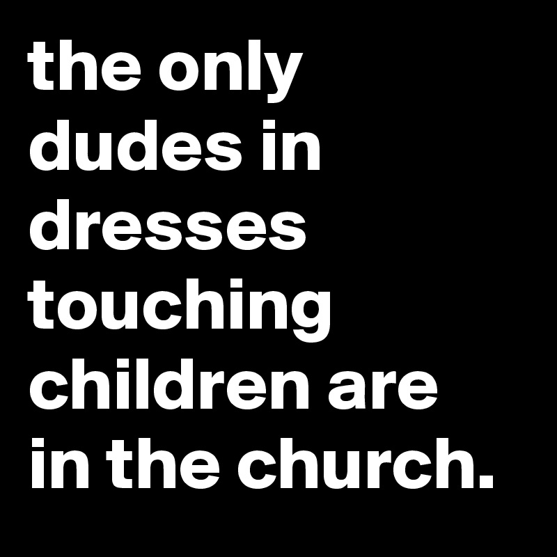 the only dudes in dresses touching children are in the church. 