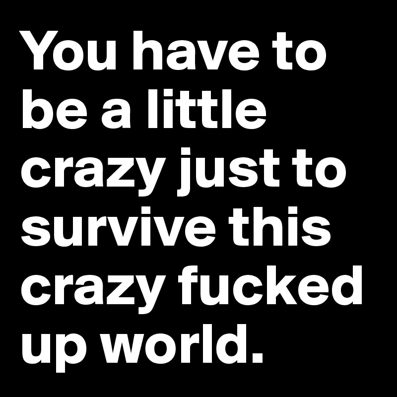 You have to be a little crazy just to survive this crazy fucked up world.