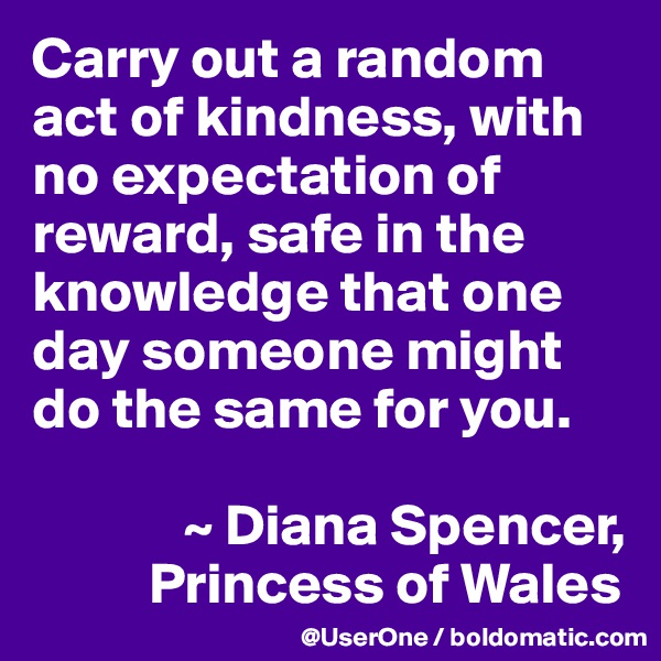 Carry out a random act of kindness, with no expectation of reward, safe in the knowledge that one day someone might do the same for you.

             ~ Diana Spencer,
          Princess of Wales