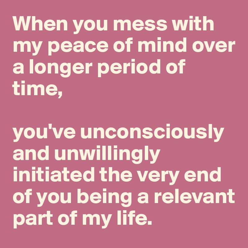 When you mess with my peace of mind over a longer period of time, 

you've unconsciously and unwillingly initiated the very end of you being a relevant part of my life.