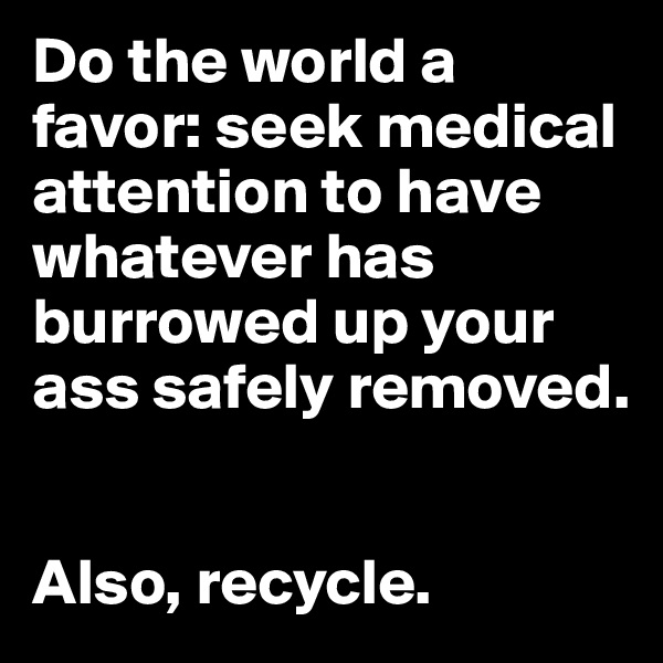 Do the world a favor: seek medical attention to have whatever has burrowed up your ass safely removed. 


Also, recycle.