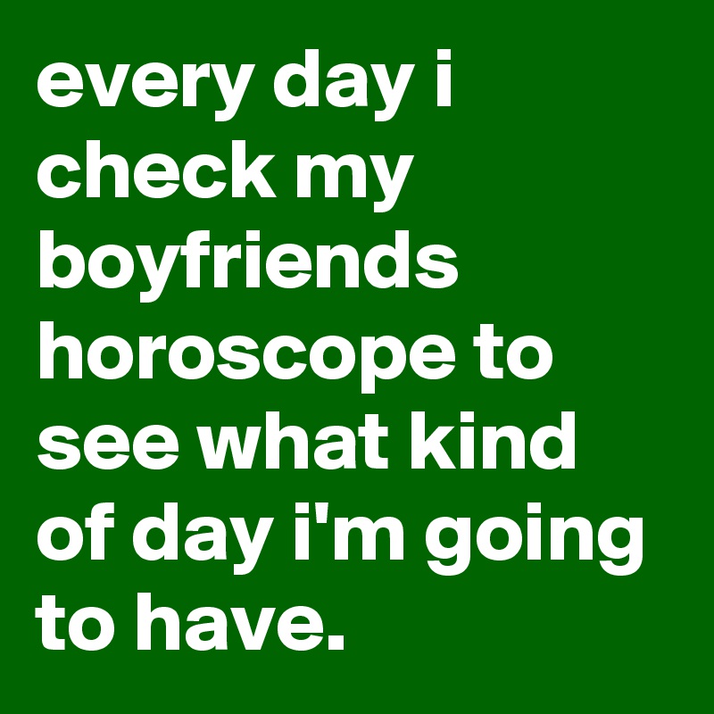 every day i check my boyfriends horoscope to see what kind of day i'm going to have.