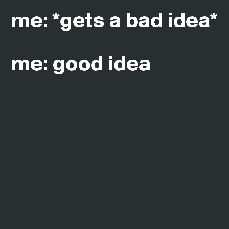 me: *gets a bad idea* 

me: good idea





