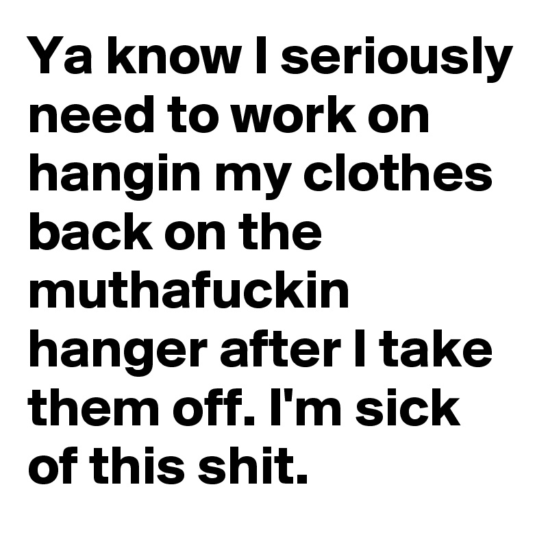 Ya know I seriously need to work on hangin my clothes back on the muthafuckin hanger after I take them off. I'm sick of this shit.