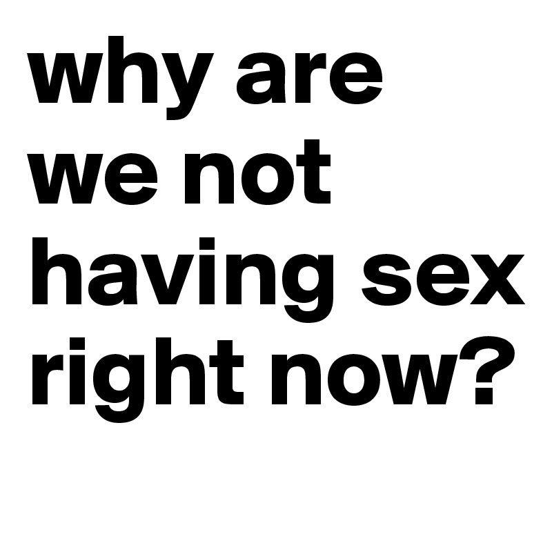why are we not having sex right now?