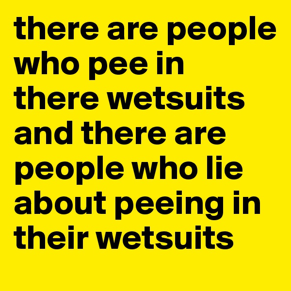 there are people who pee in there wetsuits
and there are people who lie about peeing in their wetsuits