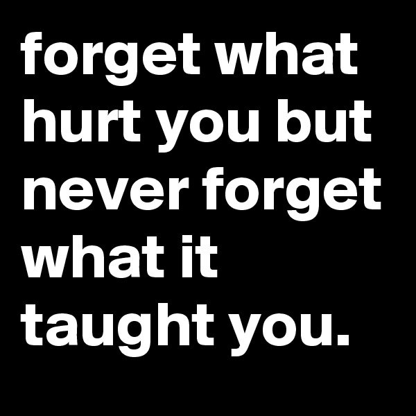 forget what hurt you but never forget what it taught you.