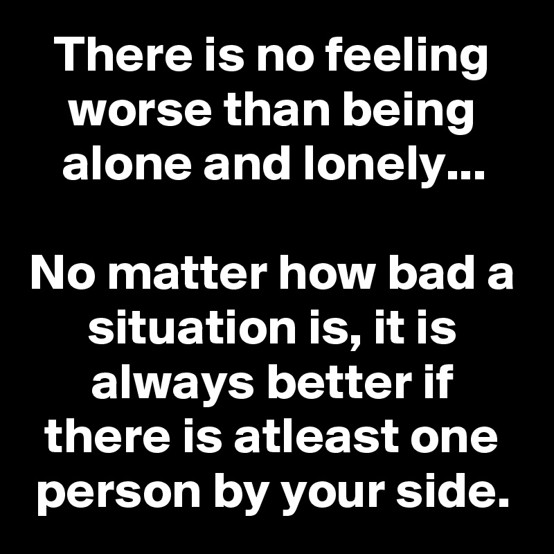 There is no feeling worse than being alone and lonely...

No matter how bad a situation is, it is always better if there is atleast one person by your side.