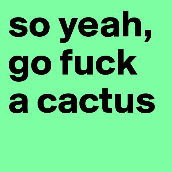so yeah, go fuck a cactus
