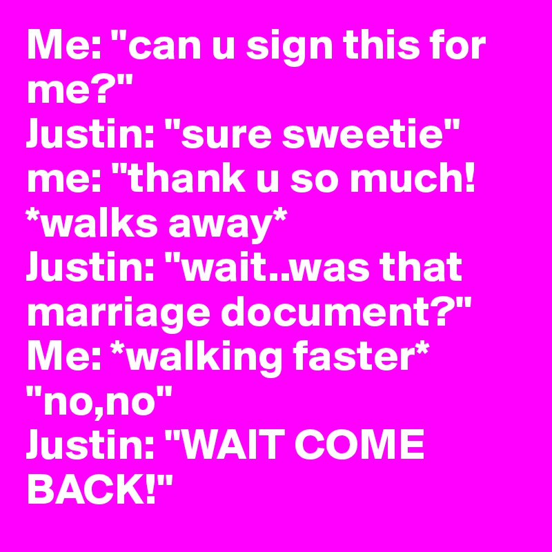 Me: "can u sign this for me?" 
Justin: "sure sweetie"
me: "thank u so much!*walks away*
Justin: "wait..was that marriage document?" Me: *walking faster* "no,no" 
Justin: "WAIT COME BACK!" 