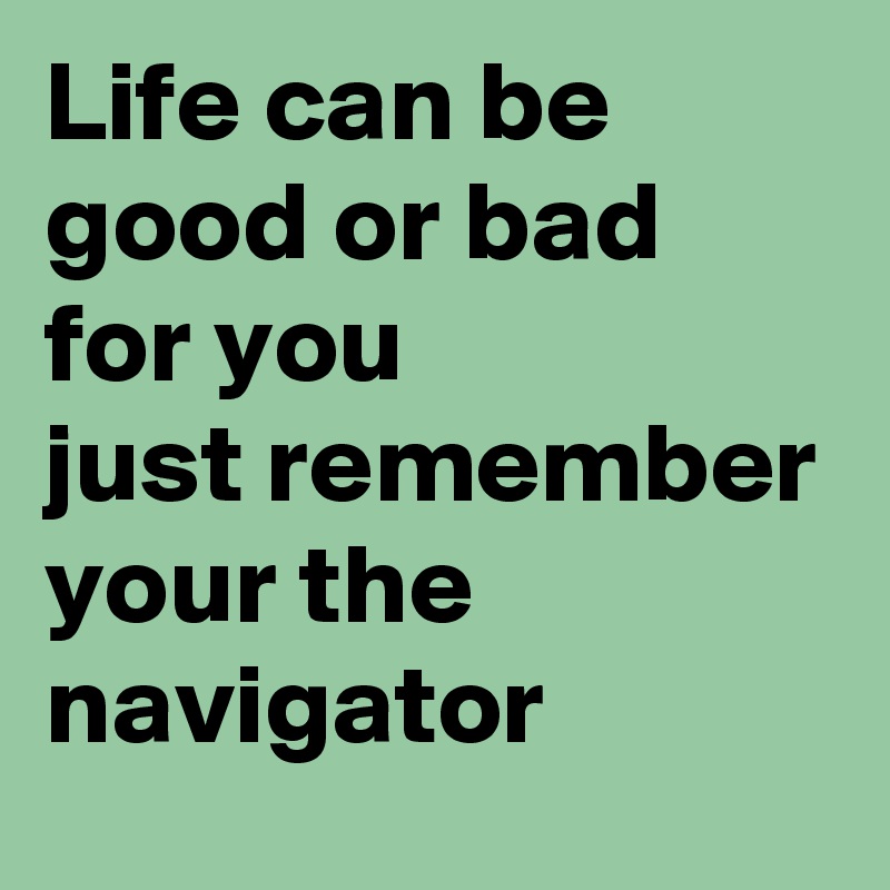 Life can be good or bad for you 
just remember your the navigator