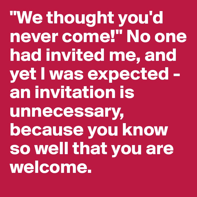 "We thought you'd never come!" No one had invited me, and yet I was expected - an invitation is unnecessary, because you know so well that you are welcome.