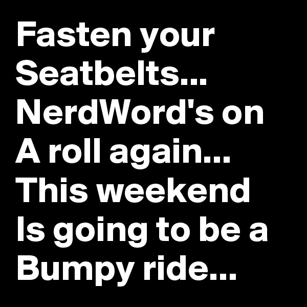 Fasten your Seatbelts...
NerdWord's on A roll again...
This weekend Is going to be a Bumpy ride...
