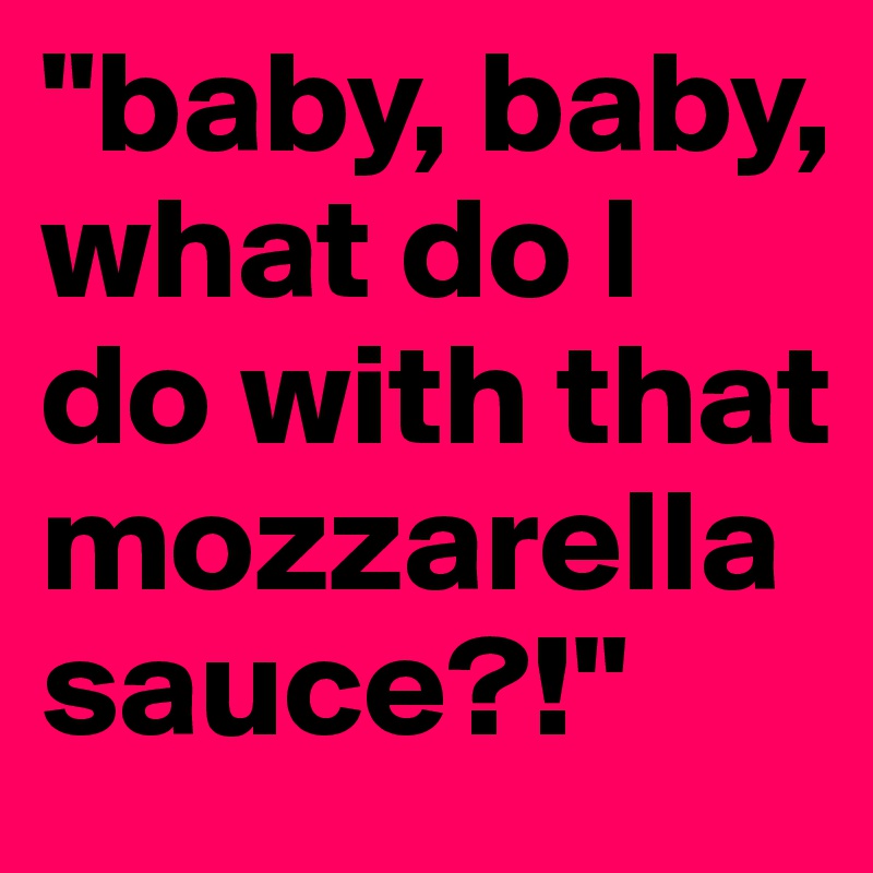 "baby, baby, what do I do with that mozzarellasauce?!"