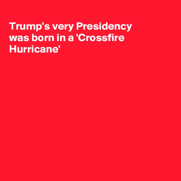 
Trump's very Presidency
was born in a 'Crossfire 
Hurricane'









