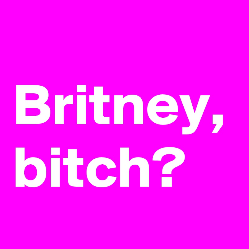 
Britney, bitch?